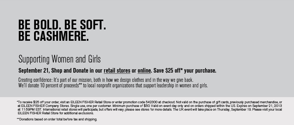 BE BOLD. BE SOFT. BE CASHMERE.
Supporting Women and Girls
September 21, Shop and Donate in our retail stores and online. Save $25 off your purchase.
Creating confidence: It's part of our mission, both in how we design clothes and the way we give back.
We'll donate 10 percent of proceeds to local nonprofit organizations that support leadership in women and girls.
BE BOLD. BE SOFT. BE CASHMERE.
Supporting Women and Girls
September 21, Shop and Donate in our retail stores and online. Save $25 off your purchase.
Creating confidence: It's part of our mission, both in how we design clothes and the way we give back.
We'll donate 10 percent of proceeds to local nonprofit organizations that support leadership in women and girls.