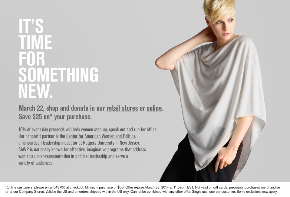 It's time for something new.March 22, shop and donate in our retail stores or online. Save $25 on* your purchase. 10% of event day proceeds will help women step up, speak out and run for office. Our nonprofit partner is the Center for American Women and Politics, a nonpartisan leadership incubator at Rutgers University in New Jersey. CAWP is nationally known for effective, imaginative programs that address women's under-representation in political leadership and serve a variety of audiences